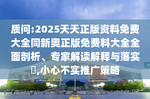 质问:2025天天正版资料免费大全同新奥正版免费料大全全面剖析、专家解读解释与落实,小心不实推广策略